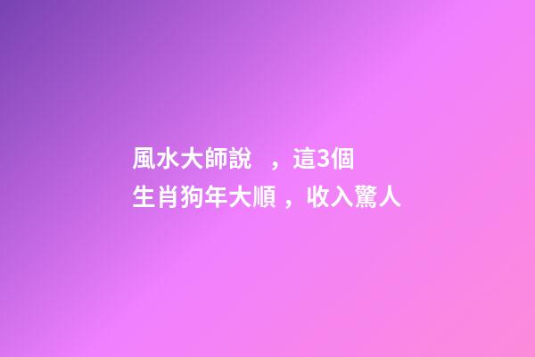 風水大師說，這3個生肖狗年大順，收入驚人